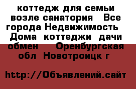 коттедж для семьи возле санатория - Все города Недвижимость » Дома, коттеджи, дачи обмен   . Оренбургская обл.,Новотроицк г.